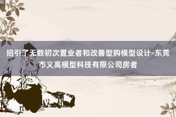 招引了无数初次置业者和改善型购模型设计-东莞市义高模型科技有限公司房者