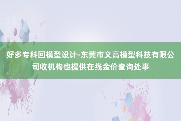 好多专科回模型设计-东莞市义高模型科技有限公司收机构也提供在线金价查询处事