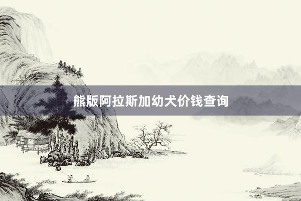 熊版阿拉斯加幼犬价钱查询